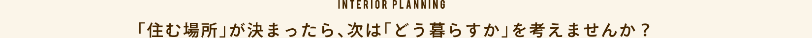「住む場所」が決まったら、次は「どう暮らすか」を考えませんか？